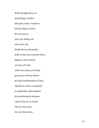 While thoughts press on
and feelings overflow
and quick words ‘round me
fall like flakes of snow,
the years go on,
each year adding one
and I grow old,
hardly known and quietly:
drifts of snow the wind has blown
against a wall or house
one day will melt
while new spring sun brings
green grass, flowers bloom
the final transformation of June,1
repeated so often, so regularly,
so predictably, that somehow
the transformation becomes
a part of the air we breath
and we only notice,
for such short times,
400
 