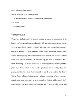 the brilliance and the wonder
amidst the dogs of the claws of earth.
1
The perspective here is that of the northern hemisphere.
Ron Price
7 September 2000
-------------------------------------------
TRANSFORMED
There is a definite relief in simply writing a poem, in completing it, in
having one's imagination aroused to give life and significance to the world.
In some ways that is enough. In other ways, the poet wants others, as many
others as possible, to speak to other minds, to see and share his expressed
feeling and, hopefully, have them enthuse over what he has written. I would
have liked a wider audience. I may one day get such an audience. But I
think it unlikely. Even the likelihood of obtaining an audience beyond the
grave is, I think, small. I have said a great deal about poetry, about my
poetry, in the more than five thousand poems I have sent to the Baha’i
World Centre Library. Like a spider, I spin my poems out of my own vitals,
out of some inner necessity, so as to catch life. Like a spider, too, I don’t
mass-produce the same poem, at least not yet. I write another poem and
401
 