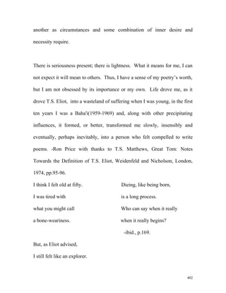 another as circumstances and some combination of inner desire and
necessity require.
There is seriousness present; there is lightness. What it means for me, I can
not expect it will mean to others. Thus, I have a sense of my poetry’s worth,
but I am not obsessed by its importance or my own. Life drove me, as it
drove T.S. Eliot, into a wasteland of suffering when I was young, in the first
ten years I was a Baha'i(1959-1969) and, along with other precipitating
influences, it formed, or better, transformed me slowly, insensibly and
eventually, perhaps inevitably, into a person who felt compelled to write
poems. -Ron Price with thanks to T.S. Matthews, Great Tom: Notes
Towards the Definition of T.S. Eliot, Weidenfeld and Nicholson, London,
1974, pp.95-96.
I think I felt old at fifty. Dieing, like being born,
I was tired with is a long process.
what you might call Who can say when it really
a bone-weariness. when it really begins?
-ibid., p.169.
But, as Eliot advised,
I still felt like an explorer.
402
 