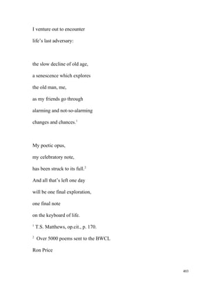 I venture out to encounter
life’s last adversary:
the slow decline of old age,
a senescence which explores
the old man, me,
as my friends go through
alarming and not-so-alarming
changes and chances.1
My poetic opus,
my celebratory note,
has been struck to its full.2
And all that’s left one day
will be one final exploration,
one final note
on the keyboard of life.
1
T.S. Matthews, op.cit., p. 170.
2
Over 5000 poems sent to the BWCL
Ron Price
403
 