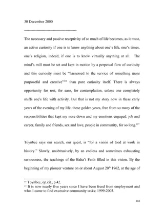 30 December 2000
------------------------------------------
The necessary and passive receptivity of so much of life becomes, as it must,
an active curiosity if one is to know anything about one’s life, one’s times,
one’s religion, indeed, if one is to know virtually anything at all. The
mind’s mill must be set and kept in motion by a perpetual flow of curiosity
and this curiosity must be “harnessed to the service of something more
purposeful and creative”416
than pure curiosity itself. There is always
opportunity for rest, for ease, for contemplation, unless one completely
stuffs one's life with activity. But that is not my story now in these early
years of the evening of my life, these golden years, free from so many of the
responsibilities that kept my nose down and my emotions engaged: job and
career, family and friends, sex and love, people in community, for so long.417
Toynbee says our search, our quest, is “for a vision of God at work in
history.” Slowly, unobtrusively, by an endless and sometimes exhausting
seriousness, the teachings of the Baha’i Faith filled in this vision. By the
beginning of my pioneer venture on or about August 20th
1962, at the age of
416
Toynbee, op.cit., p.42.
417
It is now nearly five years since I have been freed from employment and
what I came to find excessive community tasks: 1999-2003.
404
 
