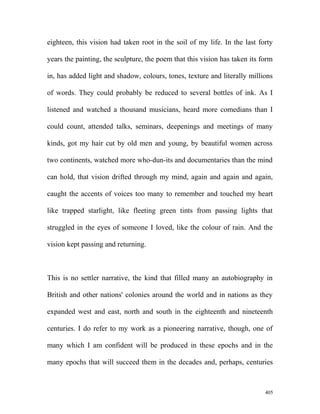 eighteen, this vision had taken root in the soil of my life. In the last forty
years the painting, the sculpture, the poem that this vision has taken its form
in, has added light and shadow, colours, tones, texture and literally millions
of words. They could probably be reduced to several bottles of ink. As I
listened and watched a thousand musicians, heard more comedians than I
could count, attended talks, seminars, deepenings and meetings of many
kinds, got my hair cut by old men and young, by beautiful women across
two continents, watched more who-dun-its and documentaries than the mind
can hold, that vision drifted through my mind, again and again and again,
caught the accents of voices too many to remember and touched my heart
like trapped starlight, like fleeting green tints from passing lights that
struggled in the eyes of someone I loved, like the colour of rain. And the
vision kept passing and returning.
This is no settler narrative, the kind that filled many an autobiography in
British and other nations' colonies around the world and in nations as they
expanded west and east, north and south in the eighteenth and nineteenth
centuries. I do refer to my work as a pioneering narrative, though, one of
many which I am confident will be produced in these epochs and in the
many epochs that will succeed them in the decades and, perhaps, centuries
405
 