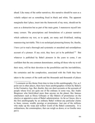 ahead. Like many of the settler narratives, this narrative should be seen as a
volatile subject not as something fixed in black and white. The apparent
marginalia that I place, insert into the framework of my story, should not be
seen as a distraction but as part of the main game. I manoeuvre myself into
many corners. The prescriptions and formulations of a pioneer narrative
which authorize my text, so to speak, are many and ill-defined, making
manoeuvring inevitable. This is no archetypal pioneering history for, thusfar,
I have yet to read a thorough and systematic or anecdotal and serendipitous
account of a pioneer. If any exist, they have yet to be published.418
But
whatever is published by Baha'i pioneers in the years to come, I am
confident that the one common denominator, uniting all those who try to tell
their story, will be their devotion to the possibilities and the inevitabilities,
the certainties and the complexities, associated with the Faith they have
taken to the corners of the earth and the thousands and thousands of places
418
I comment on this theme from time to time in this autobiography. For, as I
point out in other places, there have been autobiographies written by Baha'is
in the Formative Age. But, thusfar, they are short accounts or the accounts of
people whose lives are quite out of the ordinary in some way, like Andre
Brugiroux who hitch-hiked more than anyone on the planet, like famous
entertainers such as Dizzy Gillespie or like Baha'is of prominence on the
elective or appointive arms of Baha'i administration. As far as I know, this is
the first autobiography by an ordinary Baha'i without any particular claims
to fame, renoun, wealth, prestige or prominence. Just one of the millions
who make up the warp and weft(or woof) of the Baha'i community. It is
ordinariness, the commonplace, that can weigh us down, or so Goethe once
put it.
406
 