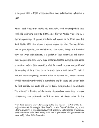 in the years 1760 to 1780, approximately or even as far back as Columbus in
1492.
Alvin Tofler called it the second and third wave. From my perspective it has
been one long wave since the 1750s, since Shaykh Ahmad was born or, to
choose a personage of greater popularity and renown in the West, since J.S.
Bach died in 1750. But history is a game anyone can play. The possibilities
and the paradigms are just about infinite. For Tofler, though, this immense
wave has swept over humanity in a context of such complexity and over so
many decades and now nearly three centuries, that the average person came,
in my time, to have little to no idea what the overall process was, no idea of
the meaning of the events, except in some microcosmic sense.420
Indeed,
this was hardly surprising. In some ways the decades and, indeed, the next
several centuries were coming at humankind like the sound of a distant train:
the vast majority just could not hear its faint, its light echo in the distance.
The noise of civilization and the jumble of an endless subjectivity produced
a cacophony that completely muffled the sound of distant trains. So few
420
Students came to know, for example, the five causes of WW1 or the three
major causes of the drought. But, insofar, as the flow of civilization, is was
either a mystery; it was approached with complete indifference or educated
people swam in a sea of so many ideas that it prevented any agreement and,
more sadly, often little discussion.
408
 