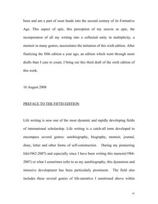been and am a part of soon heads into the second century of its Formative
Age. This aspect of epic, this perception of my oeuvre as epic, the
incorporation of all my writing into a collected unity in multiplicity, a
memoir in many genres, necessitates the initiation of this sixth edition. After
finalizing the fifth edition a year ago, an edition which went through more
drafts than I care to count, I bring out this third draft of the sixth edition of
this work.
16 August 2008
PREFACE TO THE FIFTH EDITION
Life writing is now one of the most dynamic and rapidly developing fields
of international scholarship. Life writing is a catch-all term developed to
encompass several genres: autobiography, biography, memoir, journal,
diary, letter and other forms of self-construction. During my pioneering
life(1962-2007) and especially since I have been writing this memoir(1984-
2007) or what I sometimes refer to as my autobiography, this dynamism and
intensive development has been particularly prominent. The field also
includes these several genres of life-narrative I mentioned above within
41
 