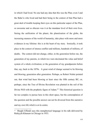 in which I had lived. No one had any idea that this was the Plan; even I and
the Baha’is who lived and had their being in the context of that Plan had a
great deal of trouble keeping their eyes on this particular aspect of the Plan,
so awesome and so obscure was it at the mundane level of their own lives.
Seeing the unification of the planet, the planetization of the globe, the
increasing oneness of the world of humanity, take place with more and more
evidences in my lifetime: this is at the heart of my story. Ironically, it took
place in the context of intense conflict and millions, hundreds of millions, of
deaths. The context did not change, either, in the generation before me, the
generation of my parents, in which two wars decimated the value and belief
system of a whole civilization; or the generation of my grandparents before
that, say, back to the 1870s. A great wind of change seemed to be blowing
and blowing, generation after generation. Perhaps, as Robert Nisbet pointed
out, that wind had been blowing at least since the fifth century BC; or,
perhaps, since the Tree of Divine Revelation was planted in the soil of the
Divine Will with the prophetic figure of Adam.421
This historical question is
far too complex to pursue here in this short space, but the contemplation of
the question and the possible answer can not be divorced from this narrative
and my own life which is at its centre.
421
Shoghi Effendi uses this metaphorical language in his talk delivered by
Ruhiyyih Khanum in Chicago in 1953.
410
 