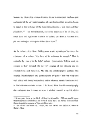 Indeed, my pioneering venture, it seems to me in retrospect, has been part
and parcel of the very reconstruction of a civilization that, arguably, began
to occur in the lifetimes of the twin-manifestations of our time and their
precursors.422
That reconstruction, one could argue and I do so here, has
taken place to a significant extent in the context of a Plan, a Plan that was
put into action just seven years before I was born.423
As the culture critic Lionel Trilling once wrote, speaking of the form, the
existence, of a culture: "the form of its existence is struggle." That is
certainly the case with the Baha'i culture. Some artists, Trilling went on,
contain in their personal life the very essence of this struggle and its
contradictions and paradoxes. My life, my autobiography, contains this
essence. Inconsistencies and contradictions are part of the very warp and
weft of life both in my personal life and in what the Baha'i Faith is and was
in this half century under review. I do like to think that this autobiography
does eviscerate that is draws out what is vital or essential in my life, elicits
422
If one goes back to the birth of Shaykh Ahmad in 1753 one could argue
that modern civilization had its roots in these days. To pursue this historical
theme is not the purpose of this autobiography.
423
The Seven Year Plan: 1937-1944, the start of the first epoch of ‘Abdu’l-
Baha’s Plan.
411
 