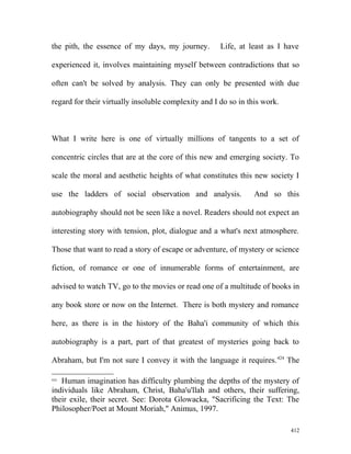 the pith, the essence of my days, my journey. Life, at least as I have
experienced it, involves maintaining myself between contradictions that so
often can't be solved by analysis. They can only be presented with due
regard for their virtually insoluble complexity and I do so in this work.
What I write here is one of virtually millions of tangents to a set of
concentric circles that are at the core of this new and emerging society. To
scale the moral and aesthetic heights of what constitutes this new society I
use the ladders of social observation and analysis. And so this
autobiography should not be seen like a novel. Readers should not expect an
interesting story with tension, plot, dialogue and a what's next atmosphere.
Those that want to read a story of escape or adventure, of mystery or science
fiction, of romance or one of innumerable forms of entertainment, are
advised to watch TV, go to the movies or read one of a multitude of books in
any book store or now on the Internet. There is both mystery and romance
here, as there is in the history of the Baha'i community of which this
autobiography is a part, part of that greatest of mysteries going back to
Abraham, but I'm not sure I convey it with the language it requires.424
The
424
Human imagination has difficulty plumbing the depths of the mystery of
individuals like Abraham, Christ, Baha'u'llah and others, their suffering,
their exile, their secret. See: Dorota Glowacka, "Sacrificing the Text: The
Philosopher/Poet at Mount Moriah," Animus, 1997.
412
 
