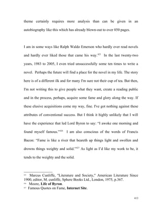 theme certainly requires more analysis than can be given in an
autobiography like this which has already blown-out to over 850 pages.
I am in some ways like Ralph Waldo Emerson who hardly ever read novels
and hardly ever liked those that came his way.425
In the last twenty-two
years, 1983 to 2005, I even tried unsuccessfully some ten times to write a
novel. Perhaps the future will find a place for the novel in my life. The story
here is of a different ilk and for many I'm sure not their cup of tea. But then,
I'm not writing this to give people what they want, create a reading public
and in the process, perhaps, acquire some fame and glory along the way. If
these elusive acquisitions come my way, fine. I've got nothing against these
attributes of conventional success. But I think it highly unlikely that I will
have the experience that led Lord Byron to say: “I awoke one morning and
found myself famous.”426
I am also conscious of the words of Francis
Bacon: “Fame is like a river that beareth up things light and swollen and
drowns things weighty and solid.”427
As light as I’d like my work to be, it
tends to the weighty and the solid.
425
Marcus Cunliffe, "Literature and Society," American Literature Since
1900, editor, M. cunliffe, Sphere Books Ltd., London, 1975, p.367.
426
Moore, Life of Byron.
427
Famous Quotes on Fame, Internet Site.
413
 