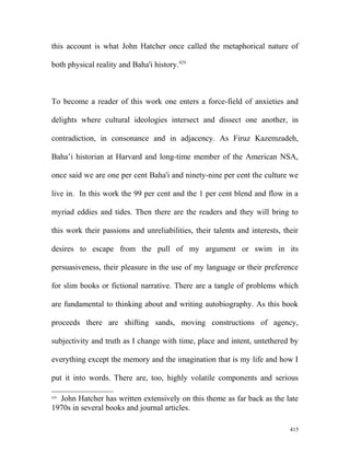 this account is what John Hatcher once called the metaphorical nature of
both physical reality and Baha'i history.429
To become a reader of this work one enters a force-field of anxieties and
delights where cultural ideologies intersect and dissect one another, in
contradiction, in consonance and in adjacency. As Firuz Kazemzadeh,
Baha’i historian at Harvard and long-time member of the American NSA,
once said we are one per cent Baha'i and ninety-nine per cent the culture we
live in. In this work the 99 per cent and the 1 per cent blend and flow in a
myriad eddies and tides. Then there are the readers and they will bring to
this work their passions and unreliabilities, their talents and interests, their
desires to escape from the pull of my argument or swim in its
persuasiveness, their pleasure in the use of my language or their preference
for slim books or fictional narrative. There are a tangle of problems which
are fundamental to thinking about and writing autobiography. As this book
proceeds there are shifting sands, moving constructions of agency,
subjectivity and truth as I change with time, place and intent, untethered by
everything except the memory and the imagination that is my life and how I
put it into words. There are, too, highly volatile components and serious
429
John Hatcher has written extensively on this theme as far back as the late
1970s in several books and journal articles.
415
 