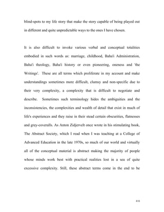 blind-spots to my life story that make the story capable of being played out
in different and quite unpredictable ways to the ones I have chosen.
It is also difficult to invoke various verbal and conceptual totalities
embodied in such words as: marriage, childhood, Baha'i Administration,
Baha'i theology, Baha'i history or even pioneering, oneness and 'the
Writings'. These are all terms which proliferate in my account and make
understandings sometimes more difficult, clumsy and non-specific due to
their very complexity, a complexity that is difficult to negotiate and
describe. Sometimes such terminology hides the ambiguities and the
inconsistencies, the complexities and wealth of detail that exist in much of
life's experiences and they raise in their stead certain obscurities, flatnesses
and grey-coveralls. As Anton Zidjervelt once wrote in his stimulating book,
The Abstract Society, which I read when I was teaching at a College of
Advanced Education in the late 1970s, so much of our world and virtually
all of the conceptual material is abstract making the majority of people
whose minds work best with practical realities lost in a sea of quite
excessive complexity. Still, these abstract terms come in the end to be
416
 