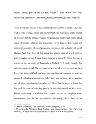 second nature, part of the air they breath,430
even if not ever fully
understood: democracy, Christianity, Islam, community, politics, inter alia.
There are several reasons why an autobiography like this is useful. One: it is
itself a form of social action and an important one; two: it is a useful source
of evidence for the future, evidence for grounding intellectual claims about
social structures, relations and processes. Three: texts of this nature are
sensitive barometers of social processes, movement and indicators of social
change. And, four: texts of this nature are integral parts of a text-context,
theory-practice nexus. I have drawn here on a paper by Urpo Kovala, a
teacher at the university of Jyvaskyla in Finland.431
I think, though, that
autobiographies, much like conversation and people's oral accounts of their
lives, can feature difficult and sometimes ambiguous engagements with an
accepted, orthodox or mainstream Baha'i story and its history of persecution
and idealism in various modes and mixes. Since there is, as yet, a distinctive
but small literature of autobiography in the autobiographical tradition in the
Baha'i community, a tradition that creates, invents or imagines some
international self for an international community; since there is no
430
Anton Zidjervelt, The Abstract Society, Penguin, 1970.
431
Urpo Kovala, "Cultural Text Analysis and Liksom's Short Story 'We Got
Married," Comparative Literature and Culture: AWWWeb Journal.
417
 