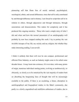 pioneering self that floats free of social, national, psychological,
sociological, ethnic, and sexual differences; since that self is only constituted
by and through difference and in history, I am forced to script that self in its
relation to others, through adjacencies and through intimacies, through
associations and disassociations. This makes for complexity and it has
produced this ongoing narrative. Those who want a simple story of what I
did and when and how--the normal parameters of an autobiography--will
probably by now have stopped reading this work. I try to portray the vast
invisible inscapes of my life, my society and my religion, but whether they
make interesting reading, I can not tell.
I think it unlikely that there will ever be one compact, professional and
efficient Price Industry, as such an Industry might come to be called some
decades hence. It may loom into existence, if it ever does, with many points
of origin, numerous individual starting points, evolving so unobtrusively, so
obscurely, so slowly as to be unnoticed by the vast majority of readers bent
on absorbing the burgeoning lines of thought that will be increasingly
available to the public. If there is an escalating, a future, absorption in
autobiographical and biographical studies in the Baha'i community, due
partly to a slowly engendered and multiform enthusiasm of readers, due to
418
 