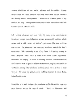 various disciplines of the social sciences and humanities: history,
anthropology, sociology, politics, leadership and leisure studies, narrative
and literary studies, among others. I make use of all these genres in my
memoir, but only a small portion of any one of them are found in what has
become quite an extensive work.
Life writing addresses and gives voice to many social constituencies
including: women, men, indigenous groups, postcolonial societies, ethnic
groups and a wide variety of society’s sub-groups like new religious
movements. The sub-group I am concerned with in my work is the Baha’i
community. This community is part of my focus. Life writing, among its
many purposes, gives voice to those who suffer illness, oppression,
misfortune and tragedy. It is also an enabling structure, tool or mechanism
for those who wish to speak in a spirit of affirmation, inquiry, amazement or
celebration among other emotional and intellectual raison d’etres or modi
vivendi. My voice, my spirit, finds its enabling structure, its raison d’etre,
in this lengthy work.
In addition to its high, its increasing, academic profile, life writing generates
great interest among the general public. Works of biography and
42
 