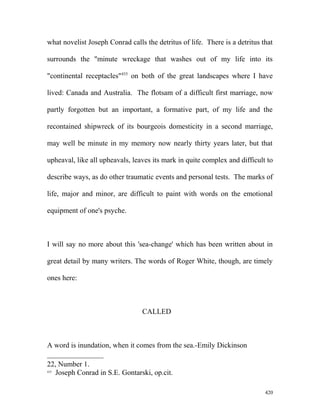 what novelist Joseph Conrad calls the detritus of life. There is a detritus that
surrounds the "minute wreckage that washes out of my life into its
"continental receptacles"435
on both of the great landscapes where I have
lived: Canada and Australia. The flotsam of a difficult first marriage, now
partly forgotten but an important, a formative part, of my life and the
recontained shipwreck of its bourgeois domesticity in a second marriage,
may well be minute in my memory now nearly thirty years later, but that
upheaval, like all upheavals, leaves its mark in quite complex and difficult to
describe ways, as do other traumatic events and personal tests. The marks of
life, major and minor, are difficult to paint with words on the emotional
equipment of one's psyche.
I will say no more about this 'sea-change' which has been written about in
great detail by many writers. The words of Roger White, though, are timely
ones here:
CALLED
A word is inundation, when it comes from the sea.-Emily Dickinson
22, Number 1.
435
Joseph Conrad in S.E. Gontarski, op.cit.
420
 