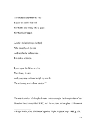 The shore is safer than the sea,
It does not seethe nor call
Nor buffet and betray who’d quest
Nor heinously appal.
Astute’s the pilgrim on the land
Who never heeds the sea
And resolutely walks away-
It is not so with me.
I gaze upon the bitter wrecks
Mercilessly broken
And gauge my craft and weigh my words
The scheming waves have spoken.436
The confrontation of sharply diverse cultures caught the imagination of the
historian Herodotus(485-425 BC) and the modern philosopher civil-servant
436
Roger White, One Bird One Cage One Flight, Happy Camp, 1983, p.124.
421
 