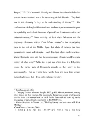Turgot(1727-1781). It was this diversity and this confrontation that helped to
provide the motivational matrix for the writing of their histories. They both
saw in this diversity “a key to the understanding of history.”437
The
confrontation of sharply different cultures has been a phenomenon that goes
back probably hundreds of thousands of years if one draws on the science of
paleo-anthropology438
. More recently, at least since Columbus and the
beginnings of modern history, if one defines ‘modern’ as that period going
back to the end of the Middle Ages, that clash of cultures has been
increasing in extent and intensity. And this clash affects modern writing.
Walter Benjamin once said that the most modern of texts would be made
entirely of other texts.439
While this is not true of this text, it is difficult to
ignore the partial truth of Benjamin's remarks as they apply to this
autobiography. For as I write these words there are more than sixteen
hundred references that I draw on to elaborate my story.
437
Toynbee, op.cit.p.82.
438
Ortega y Gasset, Man and People, 1957, p.159. Gasset points out, among
other things in this chapter, the essentially dangerous nature of all people
outside one's clan everywhere on earth in the thousands of years up to the
emergence of agricultural civilization in 10,000 BP(ca).
439
Walter Benjamn in Teresa Leo, "Finding Poetry: An Interview with Rick
Moody,"
CrossConnect, Internet, 2003.
f i n d i n g p o e t r y: a n i n t e r v i e w w i t h r i c k m o o d y
422
 