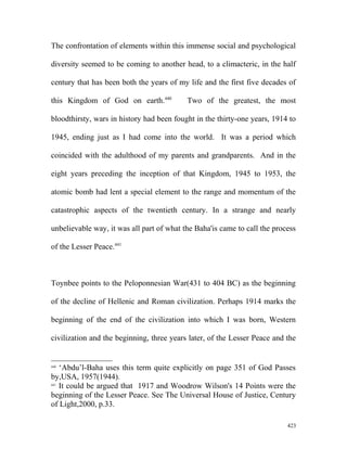 The confrontation of elements within this immense social and psychological
diversity seemed to be coming to another head, to a climacteric, in the half
century that has been both the years of my life and the first five decades of
this Kingdom of God on earth.440
Two of the greatest, the most
bloodthirsty, wars in history had been fought in the thirty-one years, 1914 to
1945, ending just as I had come into the world. It was a period which
coincided with the adulthood of my parents and grandparents. And in the
eight years preceding the inception of that Kingdom, 1945 to 1953, the
atomic bomb had lent a special element to the range and momentum of the
catastrophic aspects of the twentieth century. In a strange and nearly
unbelievable way, it was all part of what the Baha'is came to call the process
of the Lesser Peace.441
Toynbee points to the Peloponnesian War(431 to 404 BC) as the beginning
of the decline of Hellenic and Roman civilization. Perhaps 1914 marks the
beginning of the end of the civilization into which I was born, Western
civilization and the beginning, three years later, of the Lesser Peace and the
440
‘Abdu’l-Baha uses this term quite explicitly on page 351 of God Passes
by,USA, 1957(1944).
441
It could be argued that 1917 and Woodrow Wilson's 14 Points were the
beginning of the Lesser Peace. See The Universal House of Justice, Century
of Light,2000, p.33.
423
 