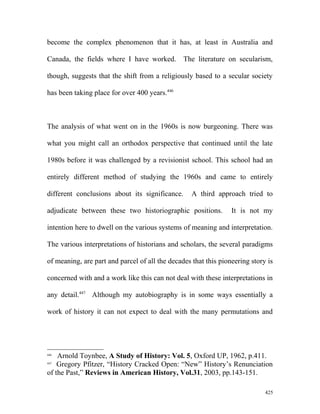 become the complex phenomenon that it has, at least in Australia and
Canada, the fields where I have worked. The literature on secularism,
though, suggests that the shift from a religiously based to a secular society
has been taking place for over 400 years.446
The analysis of what went on in the 1960s is now burgeoning. There was
what you might call an orthodox perspective that continued until the late
1980s before it was challenged by a revisionist school. This school had an
entirely different method of studying the 1960s and came to entirely
different conclusions about its significance. A third approach tried to
adjudicate between these two historiographic positions. It is not my
intention here to dwell on the various systems of meaning and interpretation.
The various interpretations of historians and scholars, the several paradigms
of meaning, are part and parcel of all the decades that this pioneering story is
concerned with and a work like this can not deal with these interpretations in
any detail.447
Although my autobiography is in some ways essentially a
work of history it can not expect to deal with the many permutations and
446
Arnold Toynbee, A Study of History: Vol. 5, Oxford UP, 1962, p.411.
447
Gregory Pfitzer, “History Cracked Open: “New” History’s Renunciation
of the Past,” Reviews in American History, Vol.31, 2003, pp.143-151.
425
 