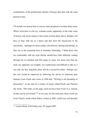 combinations of the professional schools of history that deal with the same
period of time.
I’ll include two poems here to convey some perspective on these three souls.
What I write here is a far cry, a distant cousin, apparently, to the wide vistas
of history and social analysis I have been writing about above. Readers will
have to bear with me as I dance and dart from the macrocosm to the
microcosm. Apologies to those readers who find my 'darting-and-farting', as
they say in the vernacular here in Australia, frustrating. I think those who
are comfortable with my style thusfar should have little difficulty wading
through the six hundred and fifty pages to come. For those who find my
style, my approach, too weighty, too cumbersome and difficult to take in, I
can only say that, hopefully, there will be a reward for effort. Perhaps, too,
this text would be improved by following the advice of American poet
laureate Louis Gluck who wrote in 1994 that: "Writing is not decanting of
personality." At the start of a volume of essays called Proofs and Theories
she wrote: "The truth, on the page, need not have been lived. It is, instead,
all that can be envisioned."448
In my case, for the most part, these words are
lived. Gluck's words which follow, written in 2001, could very well describe
448
Louise Gluck, USAToday.com, 29 August 2003.
426
 