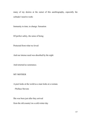 many of my desires at the outset of this autobiography, especially the
solitude I need to work:
Immunity to time, to change. Sensation
Of perfect safety, the sense of being
Protected from what we loved
And our intense need was absorbed by the night
And returned as sustenance.
MY MOTHER
A poet looks at the world as a man looks at a woman.
-Wallace Stevens
She was born just after they arrived
from the old country1
on a cold winter day
427
 