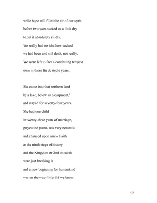 while hope still filled the air of our spirit,
before two wars sucked us a little dry
to put it absolutely mildly.
We really had no idea how sucked
we had been and still don't, not really.
We were left to face a continuing tempest
even in these fin de siecle years.
She came into that northern land
by a lake, below an escarpment,2
and stayed for seventy-four years.
She had one child
in twenty-three years of marriage,
played the piano, was very beautiful
and chanced upon a new Faith
as the ninth stage of history
and the Kingdom of God on earth
were just breaking in
and a new beginning for humankind
was on the way: little did we know.
428
 