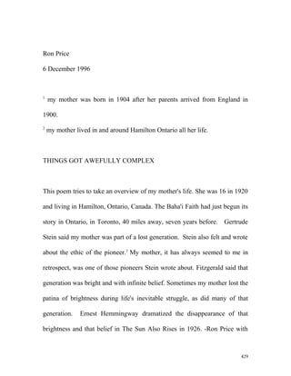 Ron Price
6 December 1996
1
my mother was born in 1904 after her parents arrived from England in
1900.
2
my mother lived in and around Hamilton Ontario all her life.
THINGS GOT AWEFULLY COMPLEX
This poem tries to take an overview of my mother's life. She was 16 in 1920
and living in Hamilton, Ontario, Canada. The Baha'i Faith had just begun its
story in Ontario, in Toronto, 40 miles away, seven years before. Gertrude
Stein said my mother was part of a lost generation. Stein also felt and wrote
about the ethic of the pioneer.1
My mother, it has always seemed to me in
retrospect, was one of those pioneers Stein wrote about. Fitzgerald said that
generation was bright and with infinite belief. Sometimes my mother lost the
patina of brightness during life's inevitable struggle, as did many of that
generation. Ernest Hemmingway dramatized the disappearance of that
brightness and that belief in The Sun Also Rises in 1926. -Ron Price with
429
 