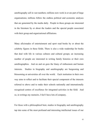 autobiography sell in vast numbers; millions now work in or are part of large
organisations; millions follow the endless political and economic analyses
that are generated by the media daily. People in these groups are interested
in the literature by or about the leaders and the special people associated
with their group and organizational affiliations.
Many aficionados of entertainment and sport read books by or about the
celebrity figures in these fields. There is also a wide readership for books
that deal with life in various cultures and cultural groups; an increasing
number of people are interested in writing family histories or their own
autobiographies. And on and on goes the litany of enthusiasm and human
interests. Studies in biography and autobiography are burgeoning and
blossoming at universities all over the world. Each institution in their own
way aims to reflect and to facilitate their special component of the interests
referred to above and to make their schools nationally and internationally
recognised centres of excellence for integrated activities in the field. And
so, in writings my memoirs, I feel I have lots of company.
For those with a philosophical bent, studies in biography and autobiography
tap into some of the most profound and interesting intellectual issues of our
43
 