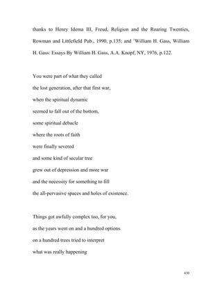 thanks to Henry Idema III, Freud, Religion and the Roaring Twenties,
Rowman and Littlefield Pub., 1990, p.135; and 1
William H. Gass, William
H. Gass: Essays By William H. Gass, A.A. Knopf, NY, 1976, p.122.
You were part of what they called
the lost generation, after that first war,
when the spiritual dynamic
seemed to fall out of the bottom,
some spiritual debacle
where the roots of faith
were finally severed
and some kind of secular tree
grew out of depression and more war
and the necessity for something to fill
the all-pervasive spaces and holes of existence.
Things got awfully complex too, for you,
as the years went on and a hundred options
on a hundred trees tried to interpret
what was really happening
430
 