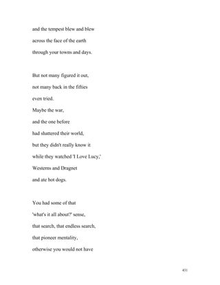 and the tempest blew and blew
across the face of the earth
through your towns and days.
But not many figured it out,
not many back in the fifties
even tried.
Maybe the war,
and the one before
had shattered their world,
but they didn't really know it
while they watched 'I Love Lucy,'
Westerns and Dragnet
and ate hot dogs.
You had some of that
'what's it all about?' sense,
that search, that endless search,
that pioneer mentality,
otherwise you would not have
431
 