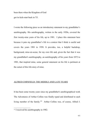 been there when the Kingdom of God
got its kick-start back in '53.
I wrote the following piece as an introductory statement to my grandfather’s
autobiography. His autobiography, written in the early 1920s, covered the
first twenty-nine years of his life, up to 1901. I place this statement here
because it puts my grandfather’s life in a context that I think is useful and
covers the years 1901 to 1958. It provides, too, a helpful backdrop,
background, mise-en-scene, for my own life and, given the fact that it was
my grandfather's autobiography, an autobiography of his years from 1872 to
1901, that inspired mine, some general statement on his life is pertinent at
the outset of this life-story of mine.
ALFRED CORNFIELD: THE MIDDLE AND LATE YEARS
It has been some twenty years since my grandfather's autobiographical work
The Adventures of Arthur Collins was finally typed and distributed to each
living member of the family.449
Arthur Collins was, of course, Alfred J.
449
I received his autobiography in 1982.
432
 