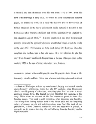 Cornfield, and the adventures were his own from 1872 to 1901, from his
birth to his marriage in early 1901. He writes his story in some four hundred
pages, an impressive work for a man who had but two or three years of
formal education in the newly established Board Schools in London in the
first decade after primary education had become compulsory in England by
the Education Act of 1870.450
It is my intention in this brief biographical
piece to complete the account which my grandfather began, which he wrote
in the years 1921-1923 during his forty-ninth to his fifty-first year when his
daughter, my mother, was in her late teens. It is my intention to take his
story from his early adulthood, his marriage at the age of twenty-nine, to his
death in 1958 at the age of eighty-six when I was thirteen.
A common pattern with autobiographies and biographies is to divide a life
into early, middle and late. Often, too, when an autobiography ends without
450
A book of this length, written by an unlettered, largely uneducated, man is
unquestionably impressive. Since the late 18th
century, since Rousseau's
classic autobiography Confessions, autobiography had become a more
common literary form. The French novelist Stendhal, for example, in his
early fifties wrote an account of his first seventeen years in some five
hundred pages. The work is dull, repetitive, often dishonest and boastful.
The twenty-first century reader used to the faster pace and self-exposing
nature of modern novels and autobiographies may find this work of my
grandfather, Alfred Cornfield somewhat dull and repetitive in places, it
seems to me to possess the ring of a self-effacing honesty, humility and is
highly readable.
433
 