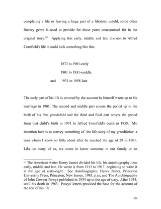completing a life or leaving a large part of a lifestory untold, some other
literary genre is used to provide for those years unaccounted for in the
original story.451
Applying this early, middle and late division to Alfred
Cornfield's life it could look something like this:
1872 to 1901-early
1901 to 1931-middle
and 1931 to 1958-late
The early part of his life is covered by the account he himself wrote up to his
marriage in 1901. The second and middle part covers the period up to the
birth of his first grandchild and the third and final part covers the period
from that child’s birth in 1931 to Alfred Cornfield's death in 1958. My
intention here is to convey something of the life-story of my grandfather, a
man whom I know so little about after he reached the age of 29 in 1901.
Like so many of us, we come to know someone in our family or an
451
The American writer Henry James divided his life, his autobiography, into
early, middle and late. He wrote it from 1913 to 1917, beginning to write it
at the age of sixty-eight. See Autobiography: Henry James, Princeton
University Press, Princeton, New Jersey, 1983, p.ix; and The Autobiography
of John Cowper Powys published in 1934 up to the age of sixty. After 1934,
until his death in 1963, Powys' letters provided the base for the account of
the rest of his life.
434
 