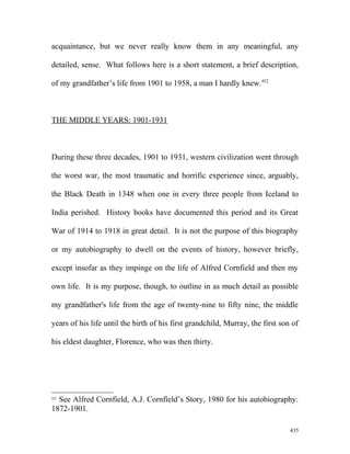 acquaintance, but we never really know them in any meaningful, any
detailed, sense. What follows here is a short statement, a brief description,
of my grandfather’s life from 1901 to 1958, a man I hardly knew.452
THE MIDDLE YEARS: 1901-1931
During these three decades, 1901 to 1931, western civilization went through
the worst war, the most traumatic and horrific experience since, arguably,
the Black Death in 1348 when one in every three people from Iceland to
India perished. History books have documented this period and its Great
War of 1914 to 1918 in great detail. It is not the purpose of this biography
or my autobiography to dwell on the events of history, however briefly,
except insofar as they impinge on the life of Alfred Cornfield and then my
own life. It is my purpose, though, to outline in as much detail as possible
my grandfather's life from the age of twenty-nine to fifty nine, the middle
years of his life until the birth of his first grandchild, Murray, the first son of
his eldest daughter, Florence, who was then thirty.
452
See Alfred Cornfield, A.J. Cornfield’s Story, 1980 for his autobiography:
1872-1901.
435
 