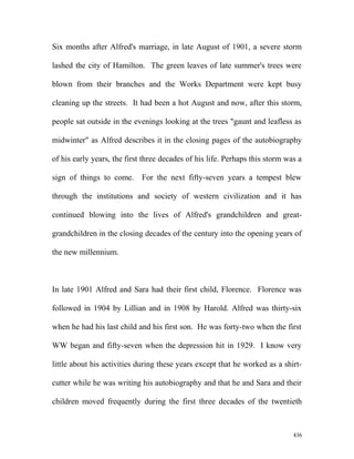 Six months after Alfred's marriage, in late August of 1901, a severe storm
lashed the city of Hamilton. The green leaves of late summer's trees were
blown from their branches and the Works Department were kept busy
cleaning up the streets. It had been a hot August and now, after this storm,
people sat outside in the evenings looking at the trees "gaunt and leafless as
midwinter" as Alfred describes it in the closing pages of the autobiography
of his early years, the first three decades of his life. Perhaps this storm was a
sign of things to come. For the next fifty-seven years a tempest blew
through the institutions and society of western civilization and it has
continued blowing into the lives of Alfred's grandchildren and great-
grandchildren in the closing decades of the century into the opening years of
the new millennium.
In late 1901 Alfred and Sara had their first child, Florence. Florence was
followed in 1904 by Lillian and in 1908 by Harold. Alfred was thirty-six
when he had his last child and his first son. He was forty-two when the first
WW began and fifty-seven when the depression hit in 1929. I know very
little about his activities during these years except that he worked as a shirt-
cutter while he was writing his autobiography and that he and Sara and their
children moved frequently during the first three decades of the twentieth
436
 