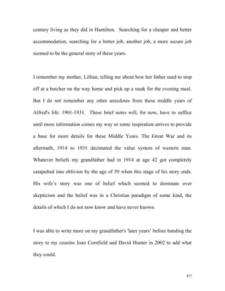 century living as they did in Hamilton. Searching for a cheaper and better
accommodation, searching for a better job, another job, a more secure job
seemed to be the general story of these years.
I remember my mother, Lillian, telling me about how her father used to stop
off at a butcher on the way home and pick up a steak for the evening meal.
But I do not remember any other anecdotes from these middle years of
Alfred's life: 1901-1931. These brief notes will, for now, have to suffice
until more information comes my way or some inspiration arrives to provide
a base for more details for these Middle Years. The Great War and its
aftermath, 1914 to 1931 decimated the value system of western man.
Whatever beliefs my grandfather had in 1914 at age 42 got completely
catapulted into oblivion by the age of 59 when this stage of his story ends.
His wife’s story was one of belief which seemed to dominate over
skepticism and the belief was in a Christian paradigm of some kind, the
details of which I do not now know and have never known.
I was able to write more on my grandfather's 'later years’ before handing the
story to my cousins Joan Cornfield and David Hunter in 2002 to add what
they could.
437
 