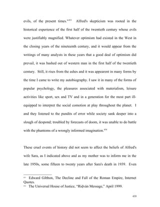 evils, of the present times."453
Alfred's skepticism was rooted in the
historical experience of the first half of the twentieth century whose evils
were justifiably magnified. Whatever optimism had existed in the West in
the closing years of the nineteenth century, and it would appear from the
writings of many analysts in these years that a good deal of optimism did
prevail, it was bashed out of western man in the first half of the twentieth
century. Still, it rises from the ashes and it was appearent in many forms by
the time I came to write my autobiography. I saw it in many of the forms of
popular psychology, the pleasures associated with materialism, leisure
activities like sport, sex and TV and in a generation for the most part ill-
equipped to interpret the social comotion at play throughout the planet. I
and they listened to the pundits of error while society sank deeper into a
slough of despond; troubled by forecasts of doom, it was unable to do battle
with the phantoms of a wrongly informed imagination.454
These cruel events of history did not seem to affect the beliefs of Alfred's
wife Sara, as I indicated above and as my mother was to inform me in the
late 1950s, some fifteen to twenty years after Sara's death in 1939. Even
453
Edward Gibbon, The Decline and Fall of the Roman Empire, Internet
Quotes.
454
The Universal House of Justice, “Ridván Message,” April 1999.
439
 