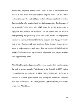 Alfred's two daughters, Florence and Lillian, at least as I remember them
and as I now recall their philosophico-religious views in the 1950s,
continued to enjoy the seeds of belief perhaps taking more after their mother
than their father who remained until his death an agnostic. The last years of
my grandfather's life, then, after 1945, from the age of seventy-two to
eighty-six were years of his retirement. He had retired from the world of
employment by the age of sixty-five in 1937, if not before. His employment
history was a chequered one and the thirty-six years from the age of twenty-
nine to sixty-five involved many positions, living in many houses, always
trying to make ends meet, as it were. But my memory yields little of this
period of Alfred's life and my sources of information have, as yet, provided
little supplementary detail.
Alfred lived to see the beginning of the space age, the first man to encircle
the earth in a space vehicle, Yuri Gagarin in the Sputnick in 1957. Alfred
Cornfield died at age eighty-six in 1958. This period is easier to document
since all of Alfred's grandchildren lived during this period and came into
their teens and twenties. His oldest grandchild, Murray Hunter, was twenty-
seven when Alfred died.
440
 