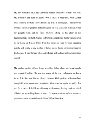 My first memories of Alfred Cornfield were in about 1948 when I was four.
My memories are from the years 1948 to 1958, a brief time, when Alfred
lived with my mother's sister's family, by then, in Burlington. The memories
are few, but quite graphic: babysitting me on cold Canadian evenings when
my parents went out to choir practice; sitting in his chair in his
bedroom/study on Hurd Avenue in Burlington reading a book; walking over
to our home on Seneca Street from his home on Hurd Avenue; speaking
quietly and gently to my mother or father in our home on Seneca Street in
Burlington. I was thirteen when Alfred died and had just entered secondary
school.
My mother used to tell me things about her father whom she loved deeply
and respected highly. She saw him as one of the best read people she knew
in her life. She saw him as highly virtuous: kind, patient, self-controlled,
thoughtful, wise, courteous, considerate. My memories, again, are sadly, few
and far between. I shall leave this very brief account, having made an initial
effort to put something down on paper. Perhaps when time and circumstance
permit more can be added to this life of Alfred Cornfield.
441
 