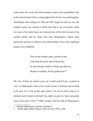 I place these few words, this brief summary of parts of my grandfather's life,
at this point because I have a strong appreciation for his own autobiography.
Immediately after reading it in 1984 and 1985 I began to write my own. My
mother's poetry, too, seemed to finally bear fruit in my own poetry within
two years of her death, hence my inclusion here of this brief account of my
mother's poetry and art. These lines from Shakespeare's sonnets seem
particularly apt here in relation to any understanding I have of the significant
people in my childhood:
Thou art thy mother's glass, and she in thee
Calls back the lovely April of her prime;
So thou through windows of thine age shall see,
Despite of wrinkles, this thy golden time.455
My view of these my earliest years, my "youth's proud livery, so gazed on
now," as Shakespeare writes in his second sonnet, is nowhere near as bleak
as he goes on to write in that same sonnet. I do not see those years as "a
tottered weed of small worth held" but, rather, as part of a "pure and goodly
issue on the shore of life."456
Often, though, I feel the truth of Shakespeare's
455
William Shakespeare, Sonnets, Number 3.
456
'Abdu'l-Baha, Baha'i Prayers, NSA of USA, 1985, p.106.
442
 