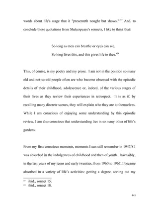 words about life's stage that it "presenteth nought but shows."457
And, to
conclude these quotations from Shakespeare's sonnets, I like to think that:
So long as men can breathe or eyes can see,
So long lives this, and this gives life to thee.458
This, of course, is my poetry and my prose. I am not in the position so many
old and not-so-old people often are who become obsessed with the episodic
details of their childhood, adolescence or, indeed, of the various stages of
their lives as they review their experiences in retrospect. It is as if, by
recalling many discrete scenes, they will explain who they are to themselves.
While I am conscious of enjoying some understanding by this episodic
review, I am also conscious that understanding lies in so many other of life’s
gardens.
From my first conscious moments, moments I can still remember in 1947/8 I
was absorbed in the indulgences of childhood and then of youth. Insensibly,
in the last years of my teens and early twenties, from 1960 to 1967, I became
absorbed in a variety of life’s activities: getting a degree, sorting out my
457
ibid., sonnet 15.
458
ibid., sonnet 18.
443
 