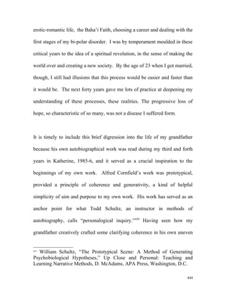erotic-romantic life, the Baha’i Faith, choosing a career and dealing with the
first stages of my bi-polar disorder. I was by temperament moulded in these
critical years to the idea of a spiritual revolution, in the sense of making the
world over and creating a new society. By the age of 23 when I got married,
though, I still had illusions that this process would be easier and faster than
it would be. The next forty years gave me lots of practice at deepening my
understanding of these processes, these realities. The progressive loss of
hope, so characteristic of so many, was not a disease I suffered form.
It is timely to include this brief digression into the life of my grandfather
because his own autobiographical work was read during my third and forth
years in Katherine, 1985-6, and it served as a crucial inspiration to the
beginnings of my own work. Alfred Cornfield’s work was prototypical,
provided a principle of coherence and generativity, a kind of helpful
simplicity of aim and purpose to my own work. His work has served as an
anchor point for what Todd Schultz, an instructor in methods of
autobiography, calls “personalogical inquiry.”459
Having seen how my
grandfather creatively crafted some clarifying coherence in his own uneven
459
William Schultz, “The Prototypical Scene: A Method of Generating
Psychobiological Hypotheses,” Up Close and Personal: Teaching and
Learning Narrative Methods, D. McAdams, APA Press, Washington, D.C.
444
 