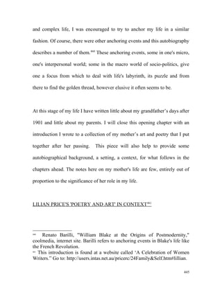 and complex life, I was encouraged to try to anchor my life in a similar
fashion. Of course, there were other anchoring events and this autobiography
describes a number of them.460
These anchoring events, some in one's micro,
one's interpersonal world; some in the macro world of socio-politics, give
one a focus from which to deal with life's labyrinth, its puzzle and from
there to find the golden thread, however elusive it often seems to be.
At this stage of my life I have written little about my grandfather’s days after
1901 and little about my parents. I will close this opening chapter with an
introduction I wrote to a collection of my mother’s art and poetry that I put
together after her passing. This piece will also help to provide some
autobiographical background, a setting, a context, for what follows in the
chapters ahead. The notes here on my mother's life are few, entirely out of
proportion to the significance of her role in my life.
LILIAN PRICE'S 'POETRY AND ART' IN CONTEXT461
460
Renato Barilli, "William Blake at the Origins of Postmodernity,"
coolmedia, internet site. Barilli refers to anchoring events in Blake's life like
the French Revolution.
461
This introduction is found at a website called ‘A Celebration of Women
Writers.” Go to: http://users.intas.net.au/pricerc/24Family&Self.htm#lillian.
445
 