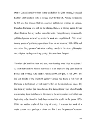 One of Canada's major writers in the last half of the 20th century, Mordecai
Richler, left Canada in 1950 at the age of 20 for the UK. Among the reasons
he left was his opinion that he could not publish his writings in Canada.
Canadian literature was still in its infancy, then, as a literary genre. It was
about this time that my mother started to write. Except for only occasionally
published pieces, most of my mother's work was unpublished. After some
twenty years of gathering quotations from varied sources(1930-1950) and
more than thirty years of extensive reading, mostly in literature, philosophy
and religion, she began writing poetry. She was about forty-six.
The view of Canadians then, and now, was that they were "nice but solemn."
At least that was how Richler expressed it in an interview fifty years later on
Books and Writing, ABC Radio National(1:00-2:00 pm,18 July 2001) By
the last decade of the twentieth century Canada had found a rich vein of
literature in the form of several major writers on the international stage. By
that time my mother had passed away. But during those years when Canada
was moving from its infancy in literature to the more mature work that was
beginning to be found in bookshops around the world in the years 1950-
1980, my mother produced this body of poetry. It was not the work of a
major poet or even, perhaps, a minor one. But it was the poetry of someone
446
 