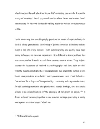 who loved words and who tried to put life's meaning into words. It was the
poetry of someone I loved very much and to whom I owe much more than I
can measure for my own interest in writing poetry as well as a whole attitude
to life.
In the same way that autobiography provided an event of super-saliency in
the life of my grandfather, the writing of poetry served as a similarly salient
event in the life of my mother. Both autobiography and poetry have been
strong influences on my own experience. It is difficult to know just how this
process works but I would accord these events a central status. They help to
counter the looseness of method in autobiography and they help me deal
with the puzzling multiplicity of interpretations that attempt to explain a life.
Some interpretations seem better, more pronounced, even if not definitive.
One strives for a degree of interpretability, continuity and cogent coherence,
for self-defining memories and prototypical scenes. Perhaps, too, as Schultz
argues, it is a manifestation of “the principle of parsimony in action.”462
It
draws webs of meaning together in one concise package, providing a handy
touch point to remind myself who I am.
462
William Schultz, op.cit.
447
 
