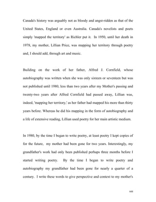Canada's history was arguably not as bloody and angst-ridden as that of the
United States, England or even Australia. Canada's novelists and poets
simply 'mapped the territory' as Richler put it. In 1950, until her death in
1978, my mother, Lillian Price, was mapping her territory through poetry
and, I should add, through art and music.
Building on the work of her father, Alfred J. Cornfield, whose
autobiography was written when she was only sixteen or seventeen but was
not published until 1980, less than two years after my Mother's passing and
twenty-two years after Alfred Cornfield had passed away, Lillian was,
indeed, 'mapping her territory,' as her father had mapped his more than thirty
years before. Whereas he did his mapping in the form of autobiography and
a life of extensive reading, Lillian used poetry for her main artistic medium.
In 1980, by the time I began to write poetry, at least poetry I kept copies of
for the future, my mother had been gone for two years. Interestingly, my
grandfather's work had only been published perhaps three months before I
started writing poetry. By the time I began to write poetry and
autobiography my grandfather had been gone for nearly a quarter of a
century. I write these words to give perspective and context to my mother's
448
 