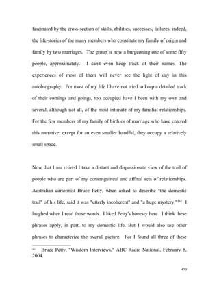 fascinated by the cross-section of skills, abilities, successes, failures, indeed,
the life-stories of the many members who constitute my family of origin and
family by two marriages. The group is now a burgeoning one of some fifty
people, approximately. I can't even keep track of their names. The
experiences of most of them will never see the light of day in this
autobiography. For most of my life I have not tried to keep a detailed track
of their comings and goings, too occupied have I been with my own and
several, although not all, of the most intimate of my familial relationships.
For the few members of my family of birth or of marriage who have entered
this narrative, except for an even smaller handful, they occupy a relatively
small space.
Now that I am retired I take a distant and dispassionate view of the trail of
people who are part of my consanguineal and affinal sets of relationships.
Australian cartoonist Bruce Petty, when asked to describe "the domestic
trail" of his life, said it was "utterly incoherent" and "a huge mystery."463
I
laughed when I read those words. I liked Petty's honesty here. I think these
phrases apply, in part, to my domestic life. But I would also use other
phrases to characterize the overall picture. For I found all three of these
463
Bruce Petty, "Wisdom Interviews," ABC Radio National, February 8,
2004.
450
 