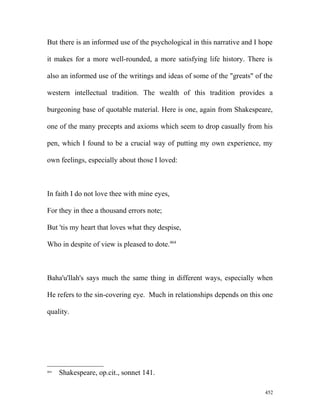 But there is an informed use of the psychological in this narrative and I hope
it makes for a more well-rounded, a more satisfying life history. There is
also an informed use of the writings and ideas of some of the "greats" of the
western intellectual tradition. The wealth of this tradition provides a
burgeoning base of quotable material. Here is one, again from Shakespeare,
one of the many precepts and axioms which seem to drop casually from his
pen, which I found to be a crucial way of putting my own experience, my
own feelings, especially about those I loved:
In faith I do not love thee with mine eyes,
For they in thee a thousand errors note;
But 'tis my heart that loves what they despise,
Who in despite of view is pleased to dote.464
Baha'u'llah's says much the same thing in different ways, especially when
He refers to the sin-covering eye. Much in relationships depends on this one
quality.
464
Shakespeare, op.cit., sonnet 141.
452
 