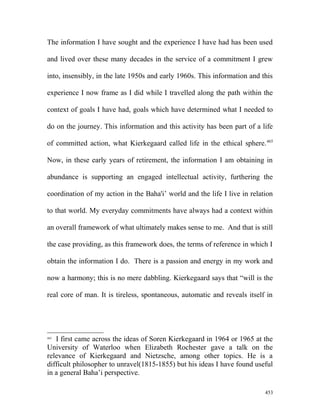 The information I have sought and the experience I have had has been used
and lived over these many decades in the service of a commitment I grew
into, insensibly, in the late 1950s and early 1960s. This information and this
experience I now frame as I did while I travelled along the path within the
context of goals I have had, goals which have determined what I needed to
do on the journey. This information and this activity has been part of a life
of committed action, what Kierkegaard called life in the ethical sphere.465
Now, in these early years of retirement, the information I am obtaining in
abundance is supporting an engaged intellectual activity, furthering the
coordination of my action in the Baha'i’ world and the life I live in relation
to that world. My everyday commitments have always had a context within
an overall framework of what ultimately makes sense to me. And that is still
the case providing, as this framework does, the terms of reference in which I
obtain the information I do. There is a passion and energy in my work and
now a harmony; this is no mere dabbling. Kierkegaard says that “will is the
real core of man. It is tireless, spontaneous, automatic and reveals itself in
465
I first came across the ideas of Soren Kierkegaard in 1964 or 1965 at the
University of Waterloo when Elizabeth Rochester gave a talk on the
relevance of Kierkegaard and Nietzsche, among other topics. He is a
difficult philosopher to unravel(1815-1855) but his ideas I have found useful
in a general Baha’i perspective.
453
 