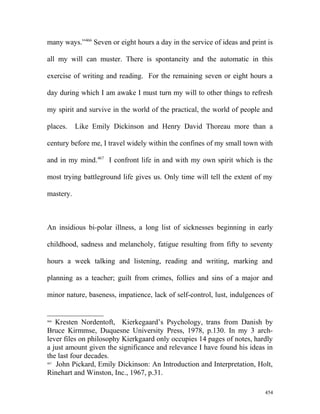 many ways.”466
Seven or eight hours a day in the service of ideas and print is
all my will can muster. There is spontaneity and the automatic in this
exercise of writing and reading. For the remaining seven or eight hours a
day during which I am awake I must turn my will to other things to refresh
my spirit and survive in the world of the practical, the world of people and
places. Like Emily Dickinson and Henry David Thoreau more than a
century before me, I travel widely within the confines of my small town with
and in my mind.467
I confront life in and with my own spirit which is the
most trying battleground life gives us. Only time will tell the extent of my
mastery.
An insidious bi-polar illness, a long list of sicknesses beginning in early
childhood, sadness and melancholy, fatigue resulting from fifty to seventy
hours a week talking and listening, reading and writing, marking and
planning as a teacher; guilt from crimes, follies and sins of a major and
minor nature, baseness, impatience, lack of self-control, lust, indulgences of
466
Kresten Nordentoft, Kierkegaard’s Psychology, trans from Danish by
Bruce Kirmmse, Duquesne University Press, 1978, p.130. In my 3 arch-
lever files on philosophy Kierkgaard only occupies 14 pages of notes, hardly
a just amount given the significance and relevance I have found his ideas in
the last four decades.
467
John Pickard, Emily Dickinson: An Introduction and Interpretation, Holt,
Rinehart and Winston, Inc., 1967, p.31.
454
 